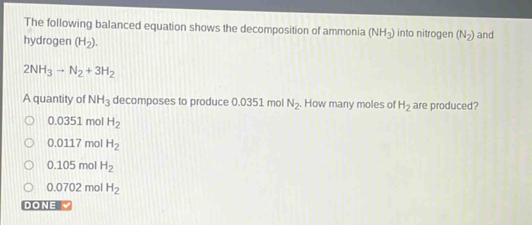the following balanced equation shows the decomposition of ammonia (nh₃) into nitrogen (n₂) and hydrogen (h₂). 2nh₃ → n₂ + 3h₂ a quantity of nh₃ decomposes to produce 0.0351 mol n₂. how many moles of h₂ are produced? 0.0351 mol h₂ 0.0117 mol h₂ 0.105 mol h₂ 0.0702 mol h₂ done