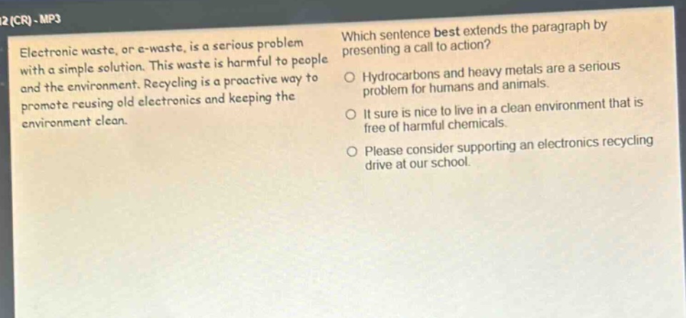 electronic waste, or e - waste, is a serious problem with a simple solution. this waste is harmful to people and the environment. recycling is a proactive way to promote reusing old electronics and keeping the environment clean. which sentence best extends the paragraph by presenting a call to action? hydrocarbons and heavy metals are a serious problem for humans and animals. it sure is nice to live in a clean environment that is free of harmful chemicals. please consider supporting an electronics recycling drive at our school.