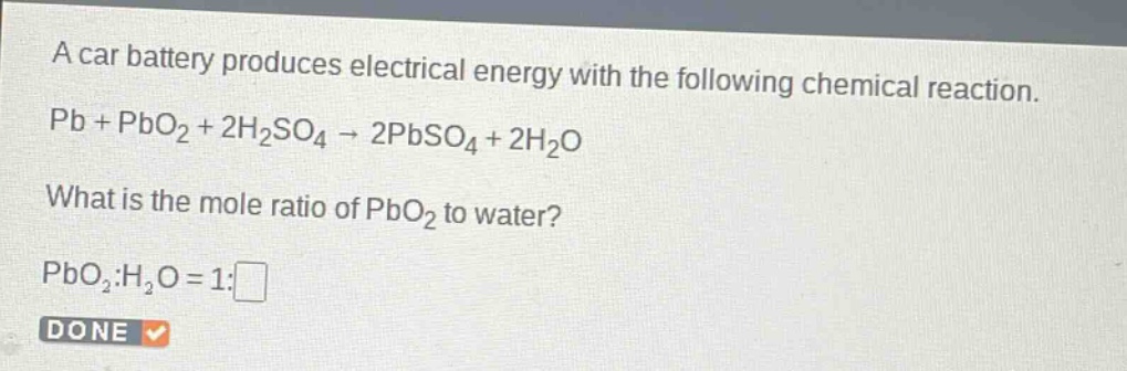 a car battery produces electrical energy with the following chemical reaction. pb + pbo₂ + 2h₂so₄ → 2pbso₄ + 2h₂o what is the mole ratio of pbo₂ to water? pbo₂:h₂o = 1:□ done