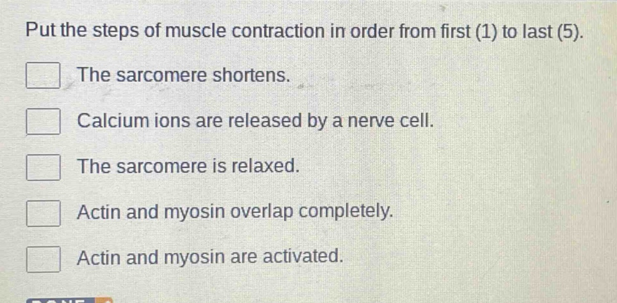 put the steps of muscle contraction in order from first (1) to last (5).\nthe sarcomere shortens.\ncalcium ions are released by a nerve cell.\nthe sarcomere is relaxed.\nactin and myosin overlap completely.\nactin and myosin are activated.