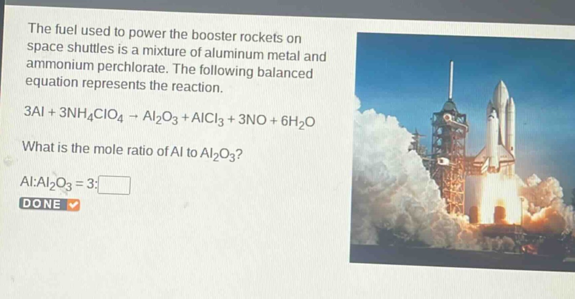 the fuel used to power the booster rockets on space shuttles is a mixture of aluminum metal and ammonium perchlorate. the following balanced equation represents the reaction.\n3al + 3nh₄clo₄ → al₂o₃ + alcl₃ + 3no + 6h₂o\nwhat is the mole ratio of al to al₂o₃?\nal:al₂o₃ = 3:□\ndone