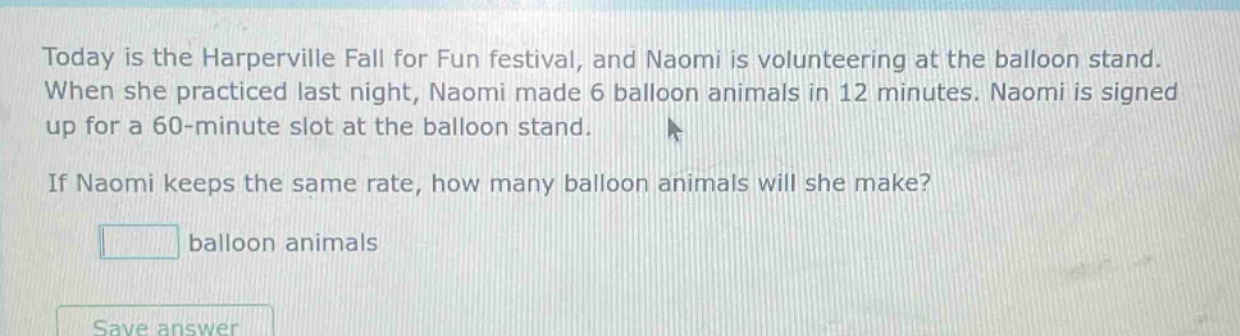 today is the harperville fall for fun festival, and naomi is volunteering at the balloon stand. when she practiced last night, naomi made 6 balloon animals in 12 minutes. naomi is signed up for a 60 - minute slot at the balloon stand. if naomi keeps the same rate, how many balloon animals will she make? balloon animals