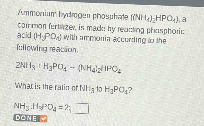 ammonium hydrogen phosphate ((nh4)2hpo4), a common fertilizer, is made by reacting phosphoric acid (h3po4) with ammonia according to the following reaction.\n2nh3 + h3po4 → (nh4)2hpo4\nwhat is the ratio of nh3 to h3po4?\nnh3 :h3po4 = 2:□\ndone