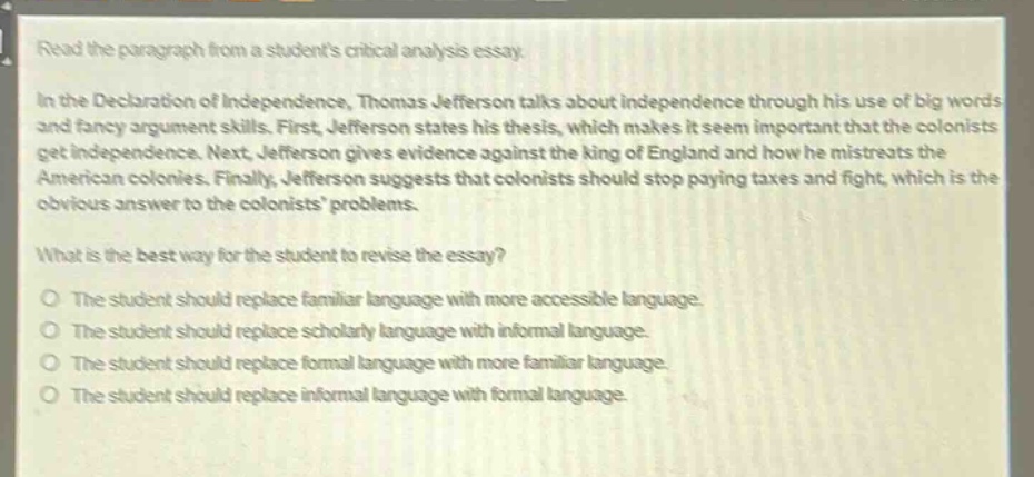 read the paragraph from a students critical analysis essay.\nin the declaration of independence, thomas jefferson talks about independence through his use of big words and fancy argument skills. first, jefferson states his thesis, which makes it seem important that the colonists get independence. next, jefferson gives evidence against the king of england and how he mistreats the american colonies. finally, jefferson suggests that colonists should stop paying taxes and fight, which is the obvious answer to the colonists problems.\nwhat is the best way for the student to revise the essay?\no the student should replace familiar language with more accessible language.\no the student should replace scholarly language with informal language.\no the student should replace formal language with more familiar language.\no the student should replace informal language with formal language.