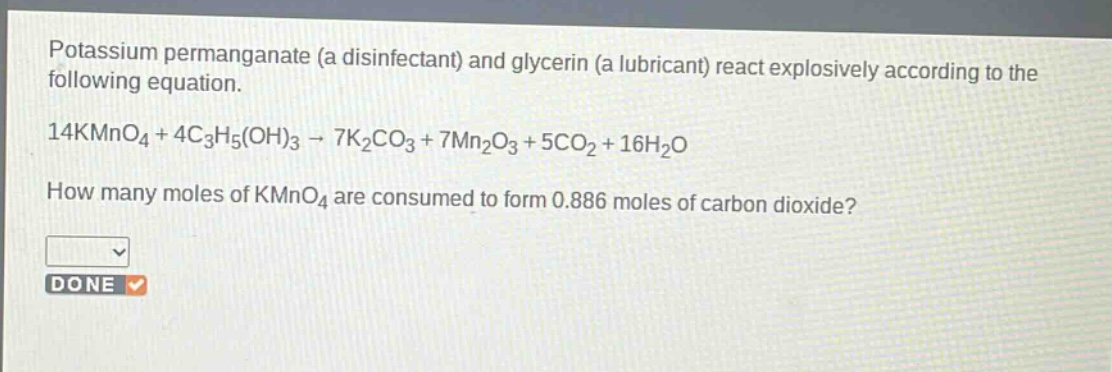 potassium permanganate (a disinfectant) and glycerin (a lubricant) react explosively according to the following equation.\n14kmno₄ + 4c₃h₅(oh)₃ → 7k₂co₃ + 7mn₂o₃ + 5co₂ + 16h₂o\nhow many moles of kmno₄ are consumed to form 0.886 moles of carbon dioxide?