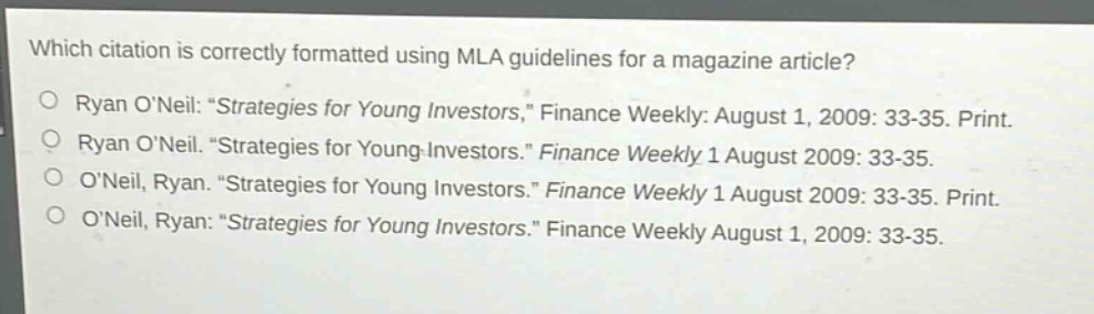 which citation is correctly formatted using mla guidelines for a magazine article?\nryan o’neil: “strategies for young investors,” finance weekly: august 1, 2009: 33 - 35. print.\nryan o’neil. “strategies for young investors.” finance weekly 1 august 2009: 33 - 35.\no’neil, ryan. “strategies for young investors.” finance weekly 1 august 2009: 33 - 35. print.\no’neil, ryan: “strategies for young investors.” finance weekly august 1, 2009: 33 - 35.