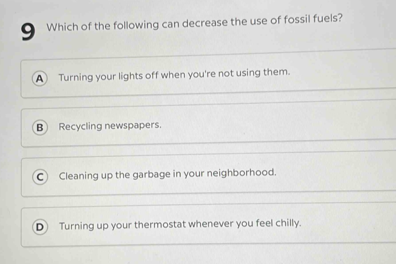 9 which of the following can decrease the use of fossil fuels?\na turning your lights off when youre not using them.\nb recycling newspapers.\nc cleaning up the garbage in your neighborhood.\nd turning up your thermostat whenever you feel chilly.