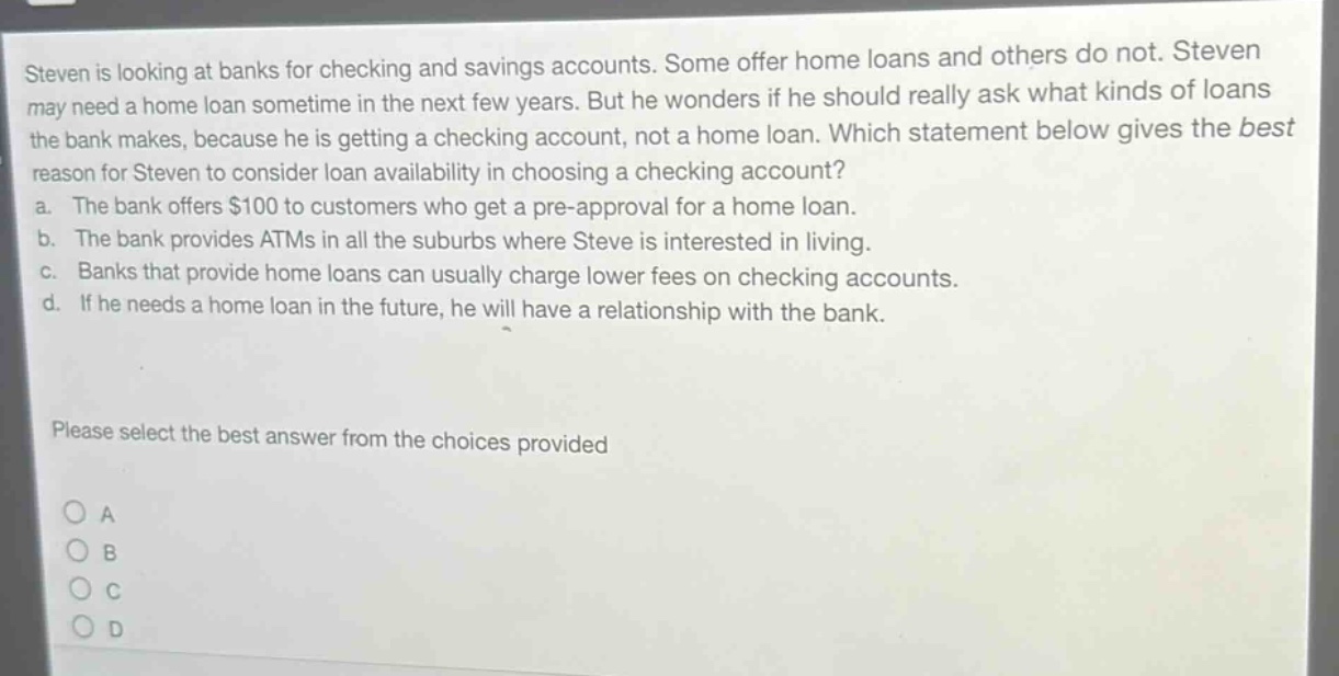 steven is looking at banks for checking and savings accounts. some offer home loans and others do not. steven may need a home loan sometime in the next few years. but he wonders if he should really ask what kinds of loans the bank makes, because he is getting a checking account, not a home loan. which statement below gives the best reason for steven to consider loan availability in choosing a checking account? a. the bank offers $100 to customers who get a pre - approval for a home loan. b. the bank provides atms in all the suburbs where steve is interested in living. c. banks that provide home loans can usually charge lower fees on checking accounts. d. if he needs a home loan in the future, he will have a relationship with the bank. please select the best answer from the choices provided