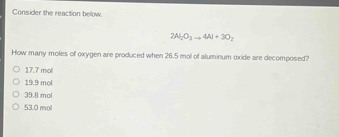 consider the reaction below.\n2al₂o₃ → 4al + 3o₂\nhow many moles of oxygen are produced when 26.5 mol of aluminum oxide are decomposed?\n17.7 mol\n19.9 mol\n39.8 mol\n53.0 mol