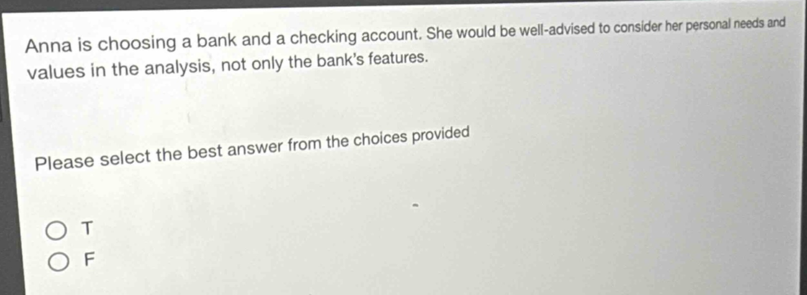 anna is choosing a bank and a checking account. she would be well - advised to consider her personal needs and values in the analysis, not only the bank’s features. please select the best answer from the choices provided o t o f