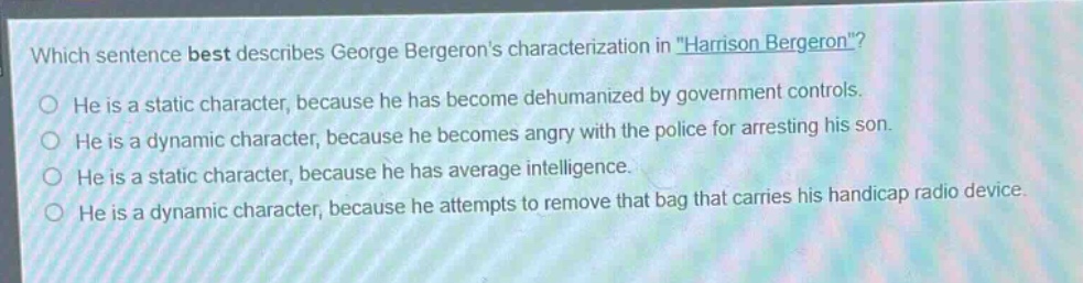 which sentence best describes george bergerons characterization in \harrison bergeron\?\nhe is a static character, because he has become dehumanized by government controls.\nhe is a dynamic character, because he becomes angry with the police for arresting his son.\nhe is a static character, because he has average intelligence.\nhe is a dynamic character, because he attempts to remove that bag that carries his handicap radio device.
