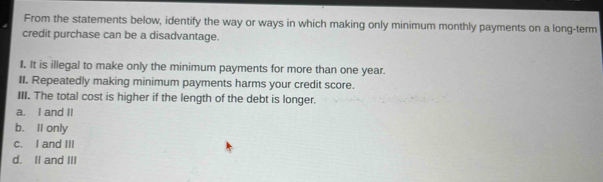 from the statements below, identify the way or ways in which making only minimum monthly payments on a long - term credit purchase can be a disadvantage.\ni. it is illegal to make only the minimum payments for more than one year.\nii. repeatedly making minimum payments harms your credit score.\niii. the total cost is higher if the length of the debt is longer.\na. i and ii\nb. ii only\nc. i and iii\nd. ii and iii
