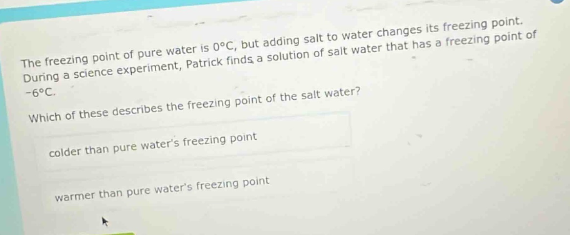 the freezing point of pure water is 0°c, but adding salt to water changes its freezing point. during a science experiment, patrick finds a solution of salt water that has a freezing point of -6°c. which of these describes the freezing point of the salt water? colder than pure water’s freezing point warmer than pure water’s freezing point