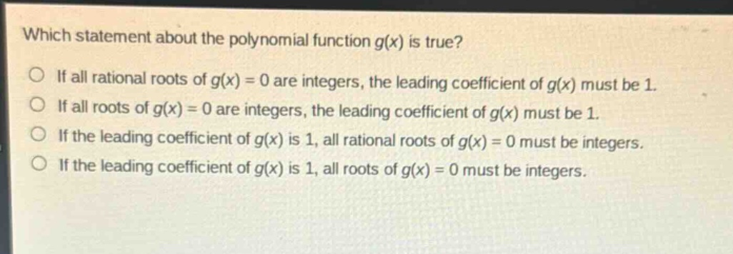 which statement about the polynomial function g(x) is true?\nif all rational roots of g(x) = 0 are integers, the leading coefficient of g(x) must be 1.\nif all roots of g(x) = 0 are integers, the leading coefficient of g(x) must be 1.\nif the leading coefficient of g(x) is 1, all rational roots of g(x) = 0 must be integers.\nif the leading coefficient of g(x) is 1, all roots of g(x) = 0 must be integers.