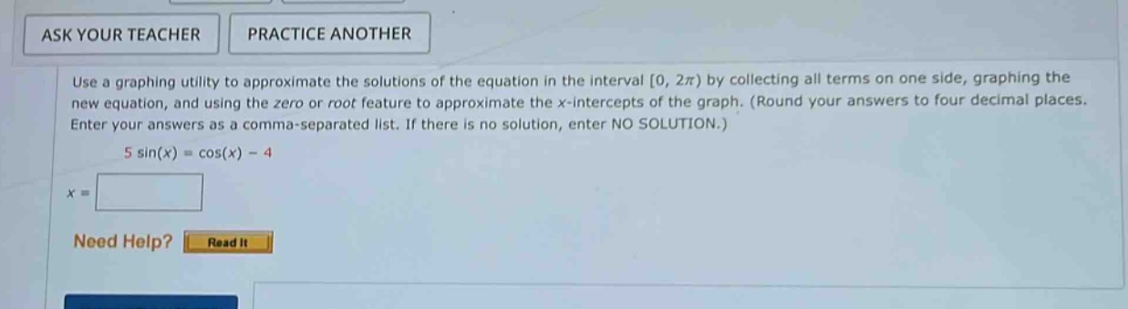 use a graphing utility to approximate the solutions of the equation in the interval 0, 2π) by collecting all terms on one side, graphing the new equation, and using the zero or root feature to approximate the x - intercepts of the graph. (round your answers to four decimal places. enter your answers as a comma - separated list. if there is no solution, enter no solution.) 5 sin(x)=cos(x) - 4
