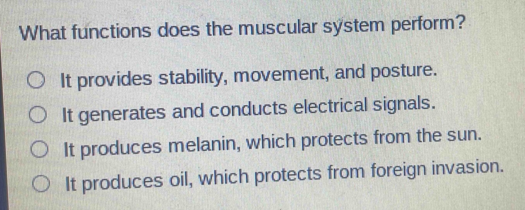 what functions does the muscular system perform?\nit provides stability, movement, and posture.\nit generates and conducts electrical signals.\nit produces melanin, which protects from the sun.\nit produces oil, which protects from foreign invasion.