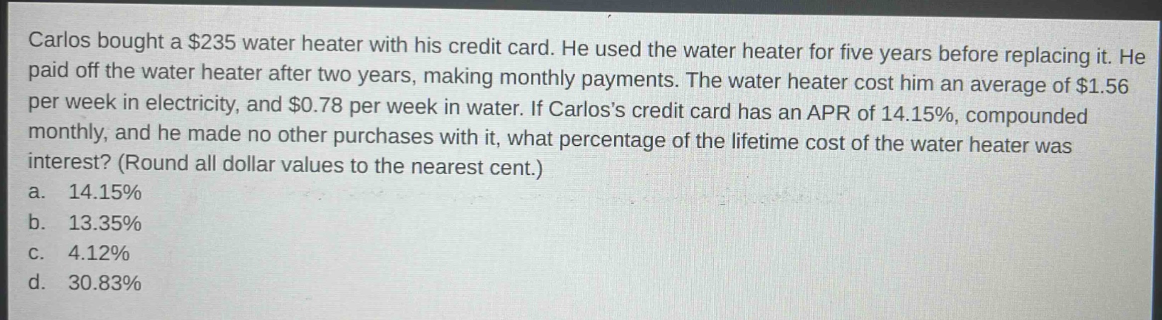 carlos bought a $235 water heater with his credit card. he used the water heater for five years before replacing it. he paid off the water heater after two years, making monthly payments. the water heater cost him an average of $1.56 per week in electricity, and $0.78 per week in water. if carloss credit card has an apr of 14.15%, compounded monthly, and he made no other purchases with it, what percentage of the lifetime cost of the water heater was interest? (round all dollar values to the nearest cent.)\na. 14.15%\nb. 13.35%\nc. 4.12%\nd. 30.83%