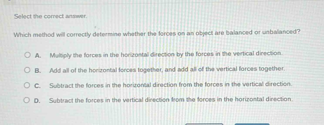 select the correct answer. which method will correctly determine whether the forces on an object are balanced or unbalanced? a. multiply the forces in the horizontal direction by the forces in the vertical direction. b. add all of the horizontal forces together, and add all of the vertical forces together. c. subtract the forces in the horizontal direction from the forces in the vertical direction. d. subtract the forces in the vertical direction from the forces in the horizontal direction.