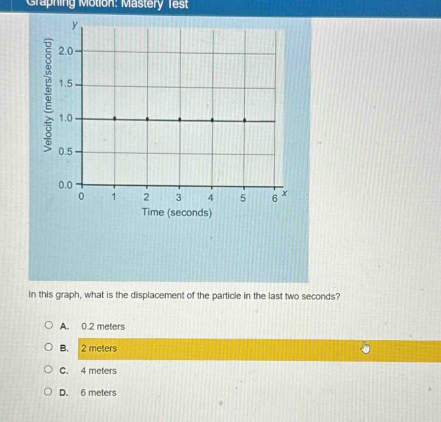 graphing motion: mastery test\nin this graph, what is the displacement of the particle in the last two seconds?\na. 0.2 meters\nb. 2 meters\nc. 4 meters\nd. 6 meters
