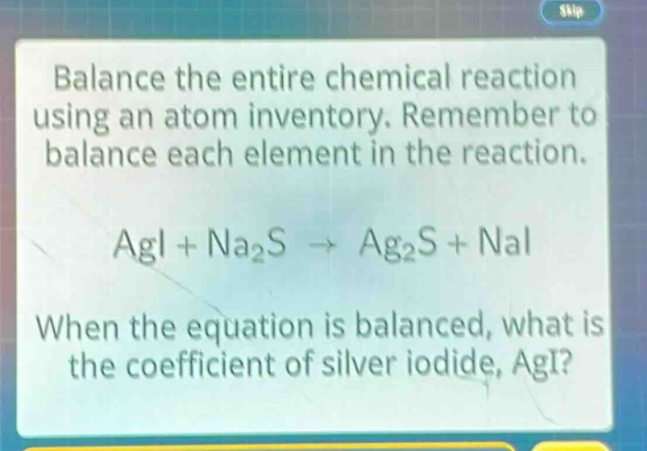 balance the entire chemical reaction using an atom inventory. remember to balance each element in the reaction.\n\nagi + na₂s → ag₂s + nai\n\nwhen the equation is balanced, what is the coefficient of silver iodide, agi?
