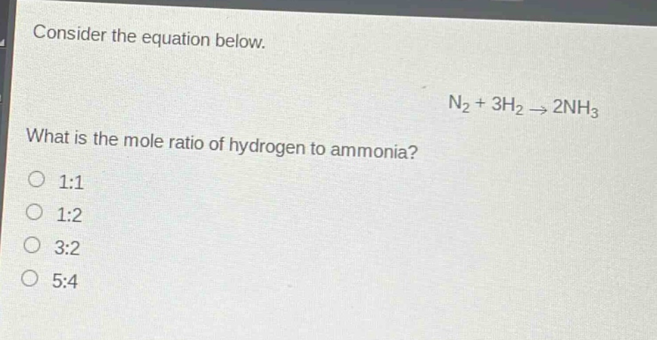 consider the equation below.\nn₂ + 3h₂ → 2nh₃\nwhat is the mole ratio of hydrogen to ammonia?\no 1:1\no 1:2\no 3:2\no 5:4