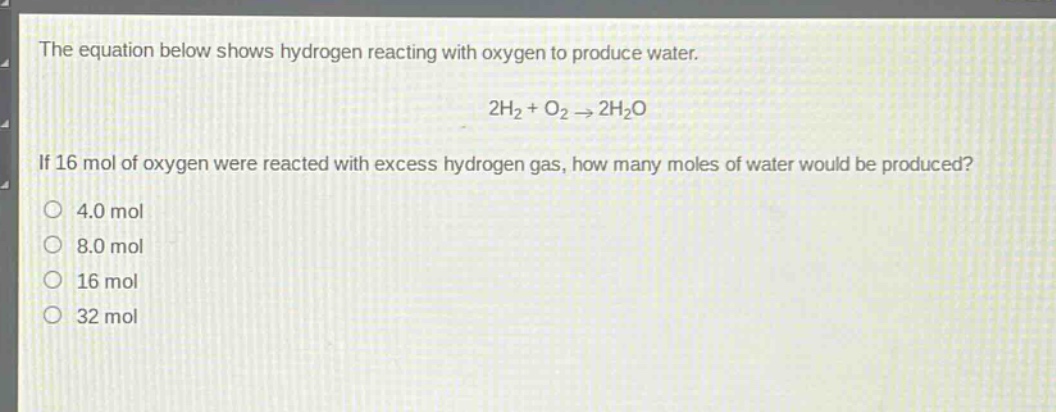 the equation below shows hydrogen reacting with oxygen to produce water.\n2h₂ + o₂ → 2h₂o\nif 16 mol of oxygen were reacted with excess hydrogen gas, how many moles of water would be produced?\n4.0 mol\n8.0 mol\n16 mol\n32 mol