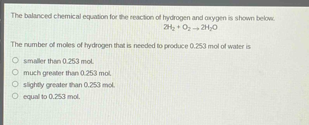 the balanced chemical equation for the reaction of hydrogen and oxygen is shown below.\n2h₂ + o₂ → 2h₂o\nthe number of moles of hydrogen that is needed to produce 0.253 mol of water is\no smaller than 0.253 mol.\no much greater than 0.253 mol.\no slightly greater than 0.253 mol.\no equal to 0.253 mol.