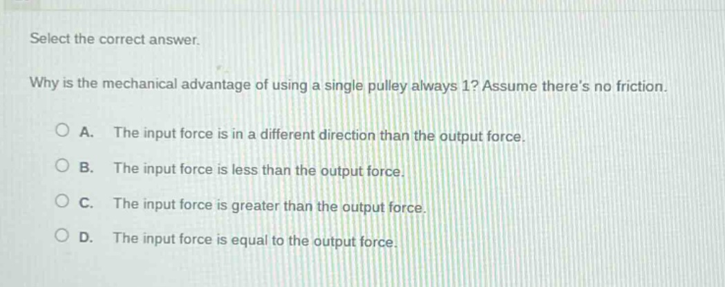 select the correct answer. why is the mechanical advantage of using a single pulley always 1? assume theres no friction. a. the input force is in a different direction than the output force. b. the input force is less than the output force. c. the input force is greater than the output force. d. the input force is equal to the output force.
