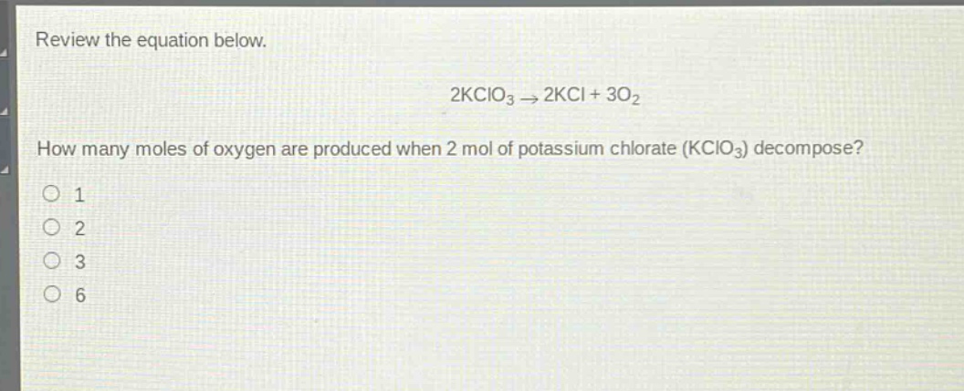 review the equation below.\n2kclo₃ → 2kcl + 3o₂\nhow many moles of oxygen are produced when 2 mol of potassium chlorate (kclo₃) decompose?\n1\n2\n3\n6