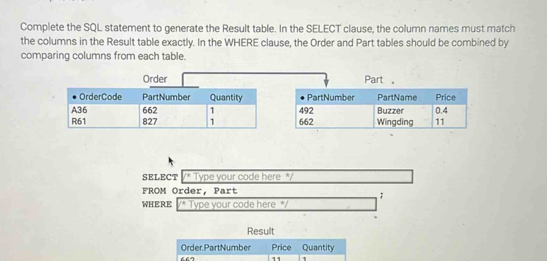 complete the sql statement to generate the result table. in the select clause, the column names must match the columns in the result table exactly. in the where clause, the order and part tables should be combined by comparing columns from each table.\nselect /* type your code here */\nfrom order, part\nwhere /* type your code here */\n