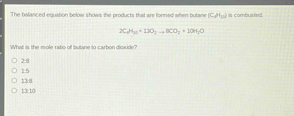 the balanced equation below shows the products that are formed when butane (c₄h₁₀) is combusted.\n2c₄h₁₀ + 13o₂ → 8co₂ + 10h₂o\nwhat is the mole ratio of butane to carbon dioxide?\n2:8\n1:5\n13:8\n13:10