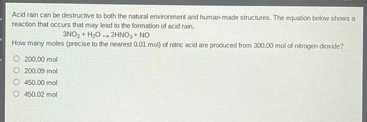 acid rain can be destructive to both the natural environment and human - made structures. the equation below shows a reaction that occurs that may lead to the formation of acid rain.\n3no₂ + h₂o → 2hno₃ + no\nhow many moles (precise to the nearest 0.01 mol) of nitric acid are produced from 300.00 mol of nitrogen dioxide?\n200.00 mol\n200.09 mol\n450.00 mol\n450.02 mol