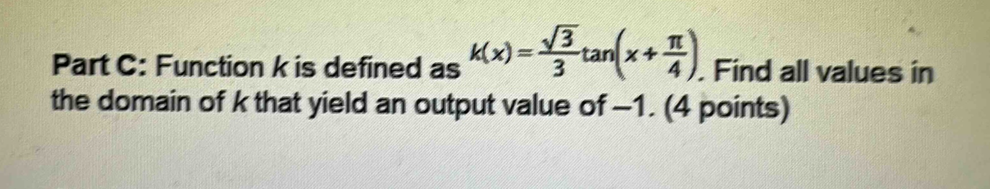part c: function $k$ is defined as $k(x)=\frac{sqrt{3}}{3}\tan(x + \frac{pi}{4})$. find all values in the domain of $k$ that yield an output value of $- 1$. (4 points)