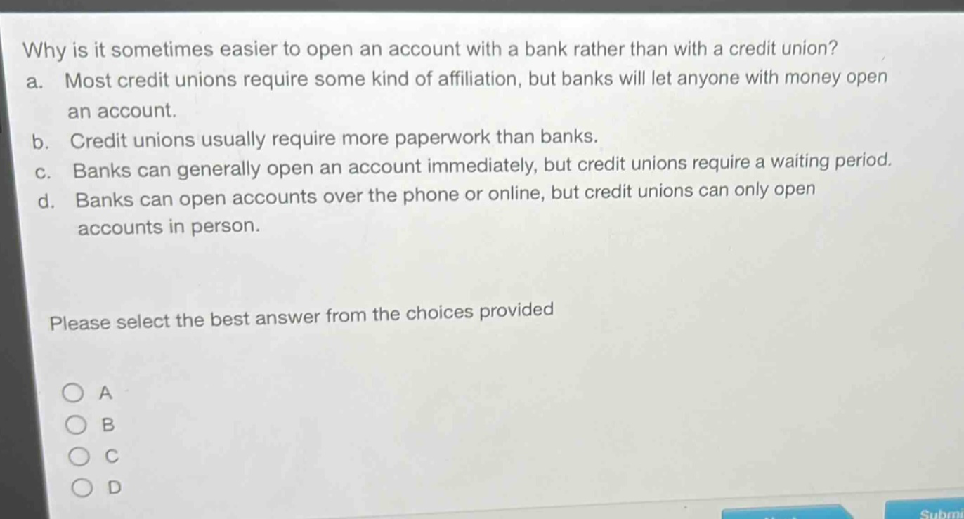 why is it sometimes easier to open an account with a bank rather than with a credit union?\na. most credit unions require some kind of affiliation, but banks will let anyone with money open an account.\nb. credit unions usually require more paperwork than banks.\nc. banks can generally open an account immediately, but credit unions require a waiting period.\nd. banks can open accounts over the phone or online, but credit unions can only open accounts in person.\nplease select the best answer from the choices provided\n○ a\n○ b\n○ c\n○ d
