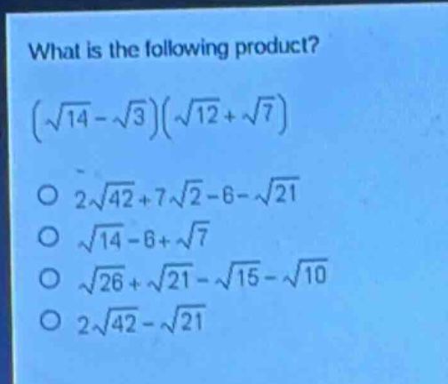 what is the following product?\n$(sqrt{14}-sqrt{3})(sqrt{12}+sqrt{7})$ \n$2sqrt{42}+7sqrt{2}-6 - sqrt{21}$\n$sqrt{14}-6+sqrt{7}$\n$sqrt{26}+sqrt{21}-sqrt{15}-sqrt{10}$\n$2sqrt{42}-sqrt{21}$