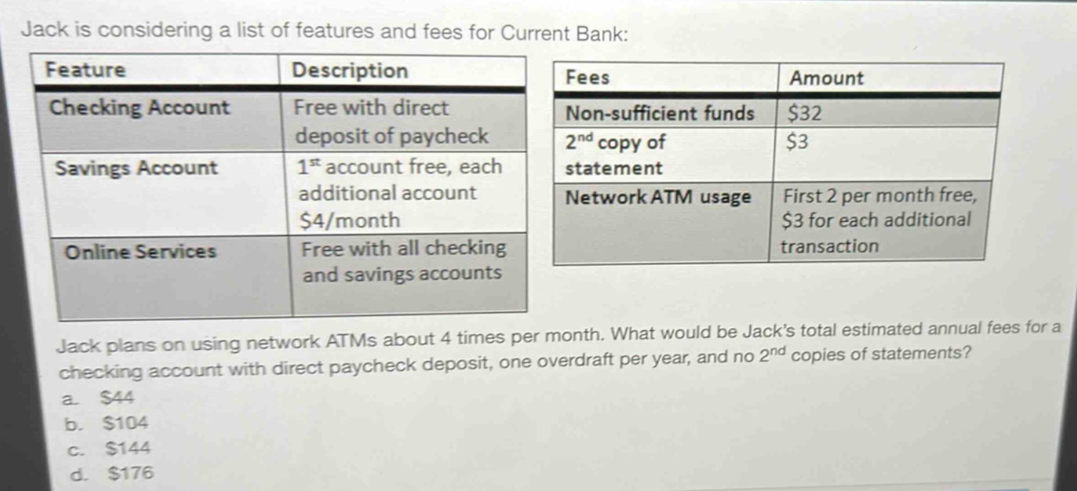 jack is considering a list of features and fees for current bank:\n| feature | description | fees | amount |\n|--|--|--|--|\n| checking account | free with direct deposit of paycheck | non - sufficient funds | $32 |\n| savings account | 1st account free, each additional account $4/month | 2nd copy of statement | $3 |\n| online services | free with all checking and savings accounts | network atm usage | first 2 per month free, $3 for each additional transaction |\njack plans on using network atms about 4 times per month. what would be jacks total estimated annual fees for a checking account with direct paycheck deposit, one overdraft per year, and no 2nd copies of statements?\n a. $44\n b. $104\n c. $144\n d. $176