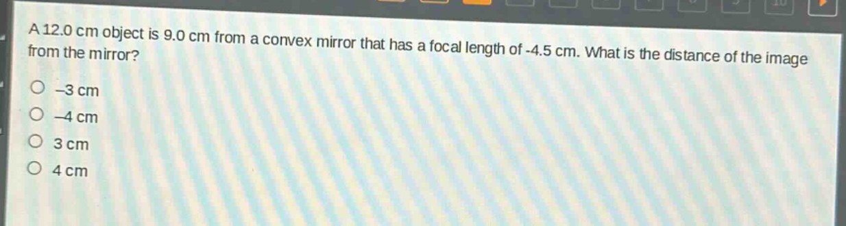 a 12.0 cm object is 9.0 cm from a convex mirror that has a focal length of -4.5 cm. what is the distance of the image from the mirror?\n-3 cm\n-4 cm\n3 cm\n4 cm