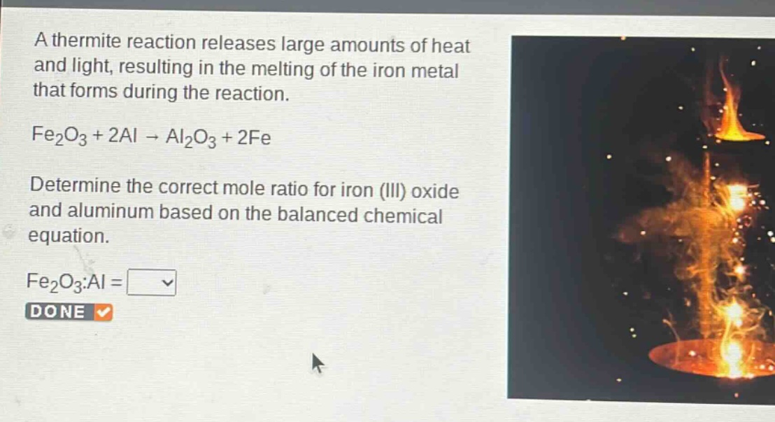 a thermite reaction releases large amounts of heat and light, resulting in the melting of the iron metal that forms during the reaction.\nfe₂o₃ + 2al → al₂o₃ + 2fe\ndetermine the correct mole ratio for iron (iii) oxide and aluminum based on the balanced chemical equation.\nfe₂o₃:al = \ndone