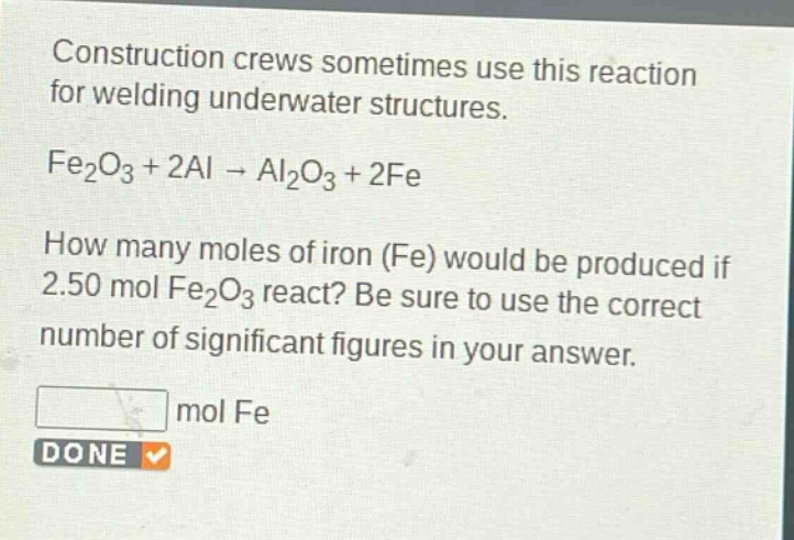 construction crews sometimes use this reaction for welding underwater structures.\nfe₂o₃ + 2al → al₂o₃ + 2fe\nhow many moles of iron (fe) would be produced if 2.50 mol fe₂o₃ react? be sure to use the correct number of significant figures in your answer.\nmol fe\ndone