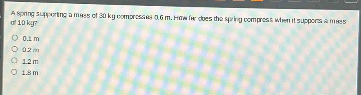 a spring supporting a mass of 30 kg compresses 0.6 m. how far does the spring compress when it supports a mass of 10 kg?\n0.1 m\n0.2 m\n1.2 m\n1.8 m