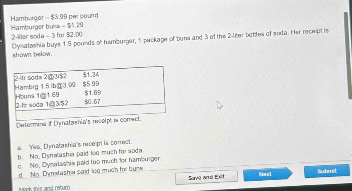 hamburger - $3.99 per pound\nhamburger buns - $1.29\n2 - liter soda - 3 for $2.00\ndynatashia buys 1.5 pounds of hamburger, 1 package of buns and 3 of the 2 - liter bottles of soda. her receipt is shown below.\n2 - ltr soda 2@3/$2 $1.34\nhambrg 1.5 lb@3.99 $5.99\nhbuns 1@1.69 $1.69\n2 - ltr soda 1@3/$2 $0.67\ndetermine if dynatashias receipt is correct.\na. yes, dynatashias receipt is correct.\nb. no, dynatashia paid too much for soda.\nc. no, dynatashia paid too much for hamburger.\nd. no, dynatashia paid too much for buns.