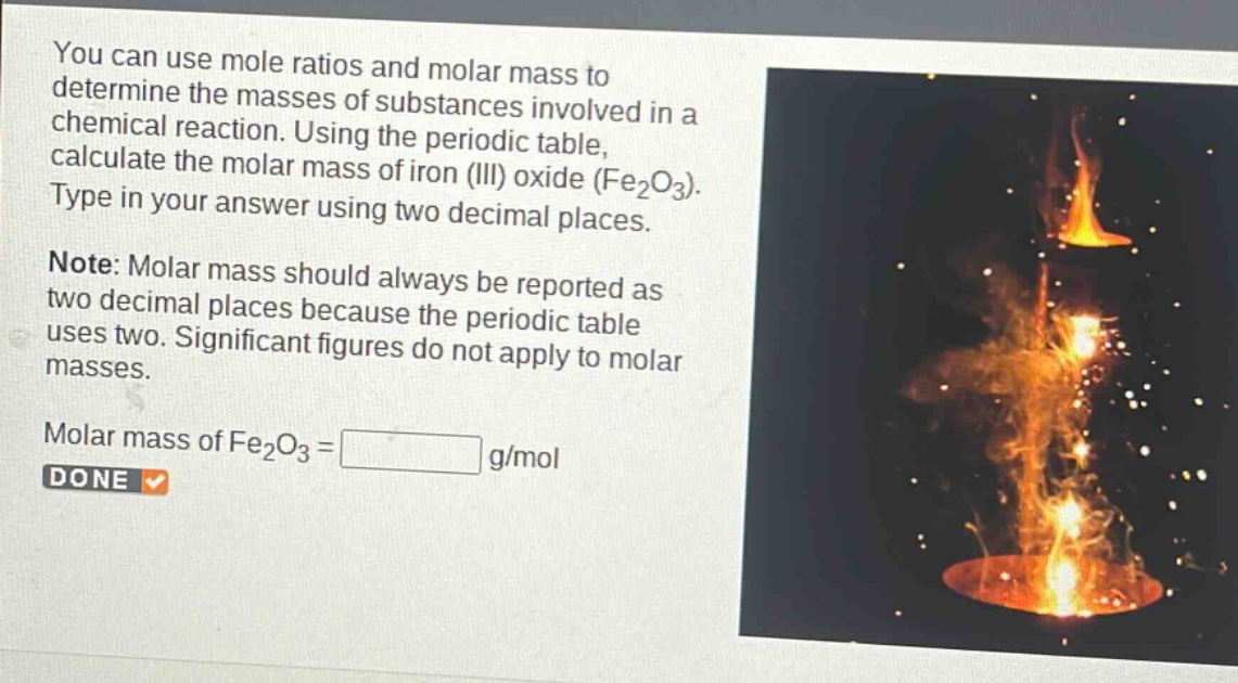 you can use mole ratios and molar mass to determine the masses of substances involved in a chemical reaction. using the periodic table, calculate the molar mass of iron (iii) oxide (fe₂o₃). type in your answer using two decimal places.\nnote: molar mass should always be reported as two decimal places because the periodic table uses two. significant figures do not apply to molar masses.\nmolar mass of fe₂o₃ = g/mol\ndone