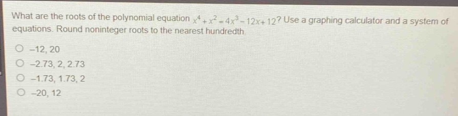 what are the roots of the polynomial equation $x^{4}+x^{2}=4x^{3}-12x + 12$? use a graphing calculator and a system of equations. round noninteger roots to the nearest hundredth.\n-12, 20\n-2.73, 2, 2.73\n-1.73, 1.73, 2\n-20, 12