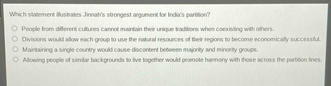 which statement illustrates jinnahs strongest argument for indias partition?\npeople from different cultures cannot maintain their unique traditions when coexisting with others.\ndivisions would allow each group to use the natural resources of their regions to become economically successful.\nmaintaining a single country would cause discontent between majority and minority groups.\nallowing people of similar backgrounds to live together would promote harmony with those across the partition lines.