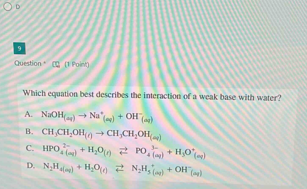 question * (1 point)\nwhich equation best describes the interaction of a weak base with water?\na. naoh_(aq)→na^+_(aq)+oh^−_(aq)\nb. ch_3ch_2oh_(ℓ)→ch_3ch_2oh_(aq)\nc. hpo_4^(2−)_(aq)+h_2o_(ℓ)⇌po_4^(3−)_(aq)+h_3o^+_(aq)\nd. n_2h_4(aq)+h_2o(ℓ)⇌n_2h_5^+_(aq)+oh^−_(aq)