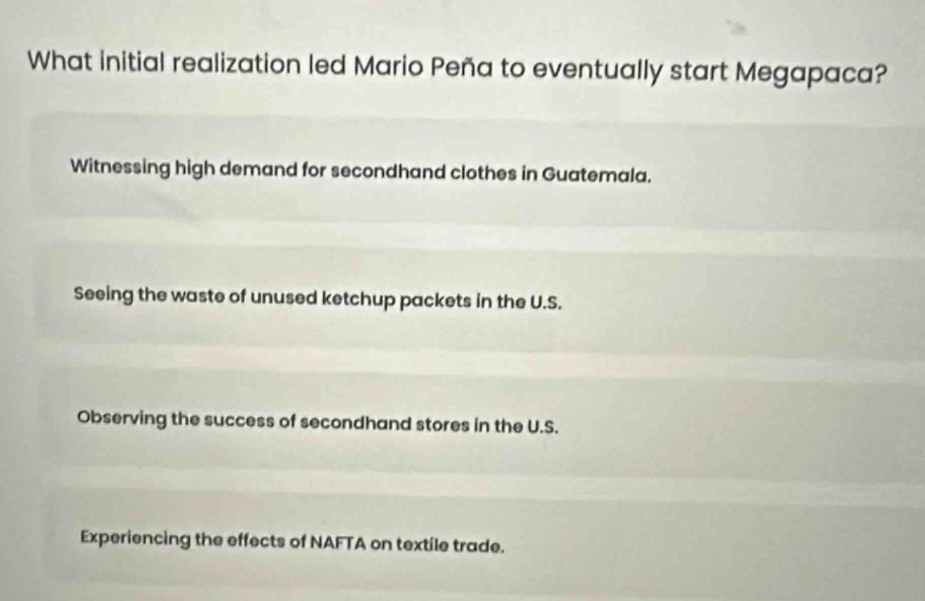 what initial realization led mario peña to eventually start megapaca?\nwitnessing high demand for secondhand clothes in guatemala.\nseeing the waste of unused ketchup packets in the u.s.\nobserving the success of secondhand stores in the u.s.\nexperiencing the effects of nafta on textile trade.
