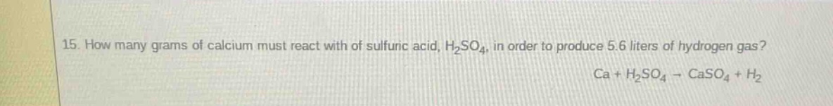 15. how many grams of calcium must react with of sulfuric acid, h₂so₄, in order to produce 5.6 liters of hydrogen gas? ca + h₂so₄ → caso₄ + h₂