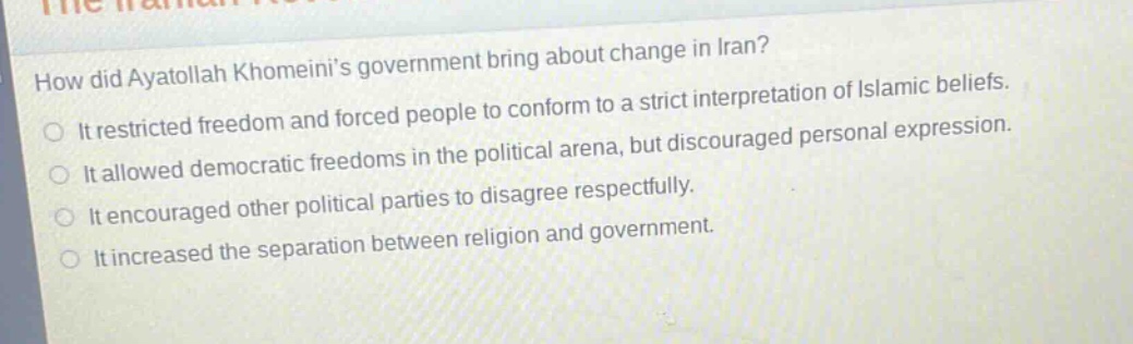how did ayatollah khomeinis government bring about change in iran?\nit restricted freedom and forced people to conform to a strict interpretation of islamic beliefs.\nit allowed democratic freedoms in the political arena, but discouraged personal expression.\nit encouraged other political parties to disagree respectfully.\nit increased the separation between religion and government.