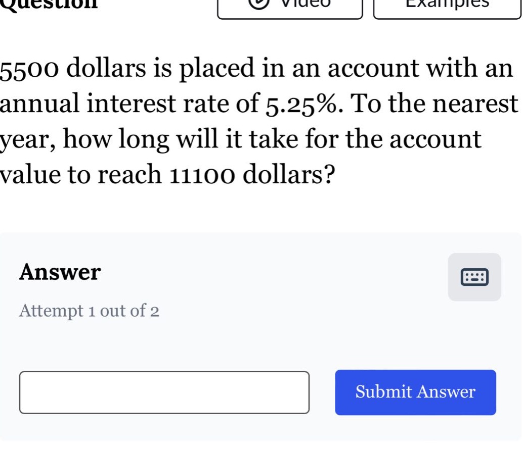 5500 dollars is placed in an account with an annual interest rate of 5.25%. to the nearest year, how long will it take for the account value to reach 11100 dollars?