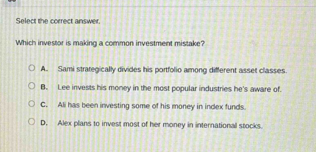 select the correct answer. which investor is making a common investment mistake? a. sami strategically divides his portfolio among different asset classes. b. lee invests his money in the most popular industries hes aware of. c. ali has been investing some of his money in index funds. d. alex plans to invest most of her money in international stocks.
